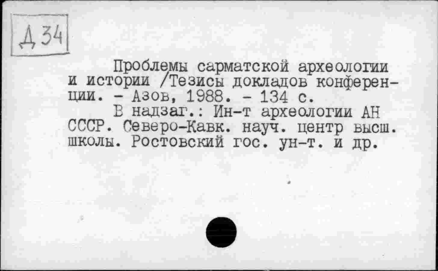 ﻿Дз\
Проблемы сарматской археологии и истории /Тезисы докладов конферен ции. - Азов, 1988. - 134 с.
В надзаг.: Ин-т археологии АН СССР. Северо-Кавк. науч, центр высш школы. Ростовский гос. ун-т. и др.